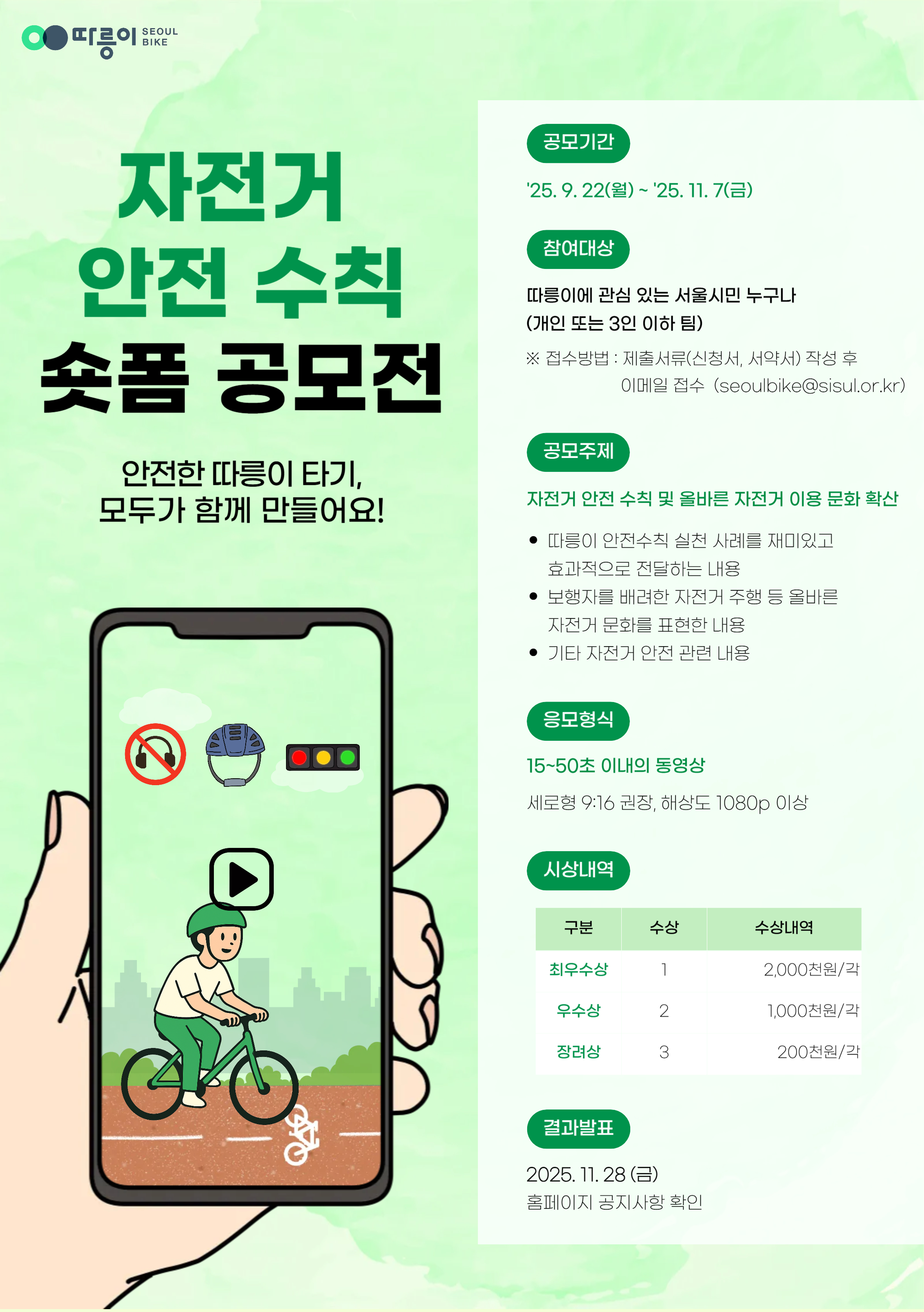 따릉이 SEOUL BIKE
자전거 안전 수칙 숏폼 공모전
안전한 따릉이 타기, 모두가 함께 만들어요!
공모기간
'25.9.22(월) ~ '25.11.7(금)
참여대상
따릉이에 관심 있는 서울시민 누구나
(개인 또는 3인 이하 팀)
※ 접수방법: 제출서류(신청서, 서약서) 작성 후 이메일 접수(seoulbike@sisul.or.kr)
공모주제
자전거 안전 수칙 및 올바른 자전거 이용 문화 확산
따릉이 안전수칙 실천 사례를 재미있고 효과적으로 전달하는 내용
보행자를 배려한 자전거 주행 등 올바른 자전거 문화를 표현한 내용
기타 자전거 안전 관련 내용
응모형식
15~50초 이내의 동영상
세로형 9:16 권장, 해상도 1080p 이상
시상내역
구분 수상 수상내역
최우수상 1 2,000천원/각
우수상 2 1,000천원/각
장려상 3 200천원/각
결과발표
2025.11.28(금)
홈페이지 공지사항 확인