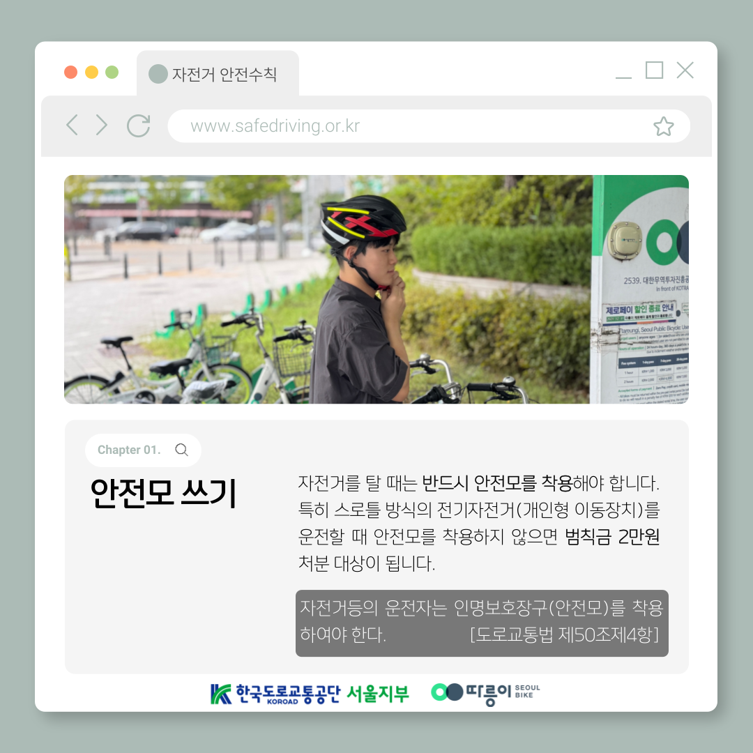 Chapter 01. 안전모 쓰기
자전거를 탈 때는 반드시 안전모를 착용해야 합니다. 특히 스로틀 방식의 전기자전거(개인형 이동장치)를
운전할 때 안전모를 착용하지 않으면 범칙금 2만원 처분 대상이 됩니다.
자전거등의 운전자는 인명보호장구(안전모)를 착용하여야 한다. [도로교통법 제50조제4항]
한국도로교통공단 KOROAD 서울지부 따릉이 SEOUL BIKE