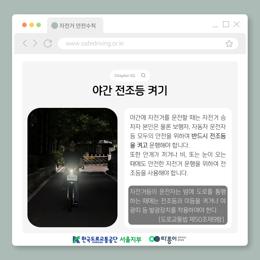 Chapter 02. 야간 전조등 켜기
야간에 자전거를 운전할 때는 자전거 승차자 본인은 물론 보행자, 자동차 운전자 등 모두의 안전을 위하여
반드시 전조등을 켜고 운행해야 합니다.
또한 안개가 끼거나 비, 또는 눈이 오는 때에도 안전한 자전거 운행을 위하여 전조등을 사용해야 합니다.
자전거등의 운전자는 밤에 도로를 통행하는 때에는 전조등과 미등을 켜거나 야광띠 등 발광장치를 
착용하여야 한다. [도로교통법 제50조제9항]
한국도로교통공단 KOROAD 서울지부 따릉이 SEOUL BIKE