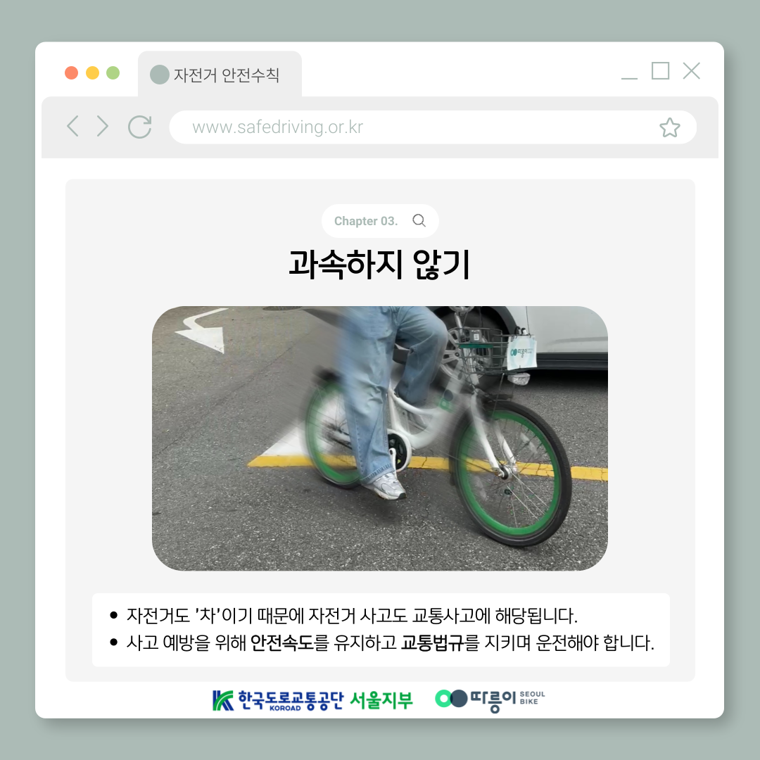 Chapter 03. 과속하지 않기
자전거도 '차'이기 때문에 자전거 사고도 교통사고에 해당됩니다.
사고 예방을 위해 안전속도를 유지하고 교통법규를 지키며 운전해야 합니다.
한국도로교통공단 KOROAD 서울지부 따릉이 SEOUL BIKE