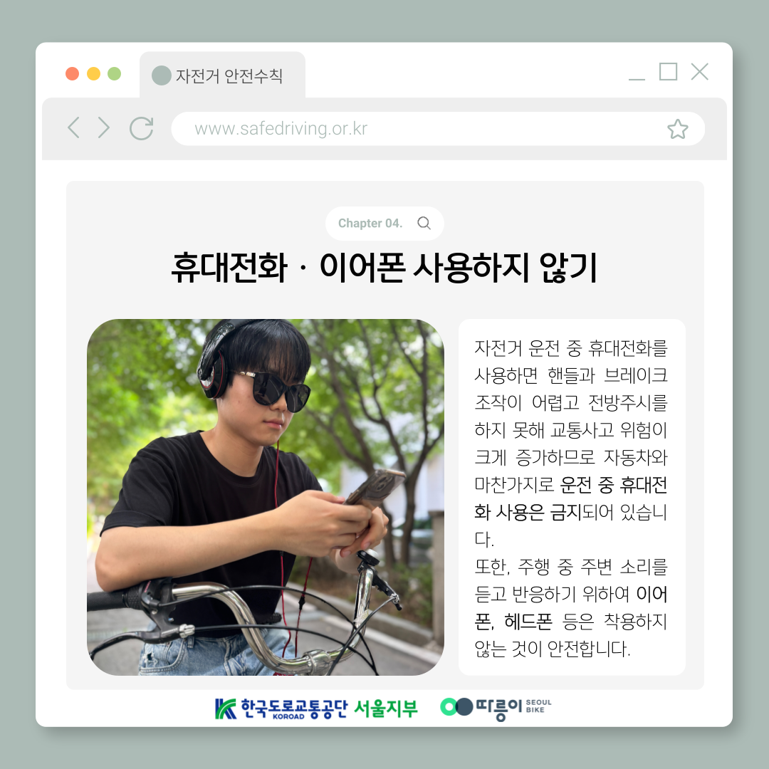 Chapter 04. 휴대전화·이어폰 사용하지 않기
자전거 운전 중 휴대전화를 사용하면 핸들과 브레이크 조작이 어렵고 전방주시를 하지 못해 교통사고 위험이
크게 증가하므로 자동차와 마찬가지로 운전 중 휴대전화 사용은 금지되어 있습니다. 
또한, 주행 중 주변 소리를 듣고 반응하기 위하여 이어폰, 헤드폰 등은 착용하지 않는 것이 안전합니다.
한국도로교통공단 KOROAD 서울지부 따릉이 SEOUL BIKE