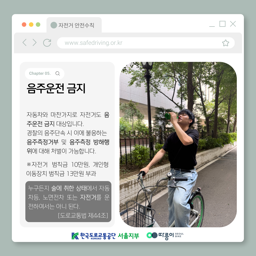 Chapter 05. 음주운전 금지
자동차와 마찬가지로 자전거도 음주운전 금지 대상입니다.
경찰의 음주단속 시 이에 불응하는 음주측정거부 및 음주측정 방해행위에 대해 처벌이 가능합니다.
※자전거 범칙금 10만원, 개인형 이동장치 범칙금 13만원 부과
누구든지 술에 취한 상태에서 자동차등, 노면전차 또는 자전거를 운전하여서는 아니 된다
[도로교통법 제44조]
한국도로교통공단 KOROAD 서울지부 따릉이 SEOUL BIKE
