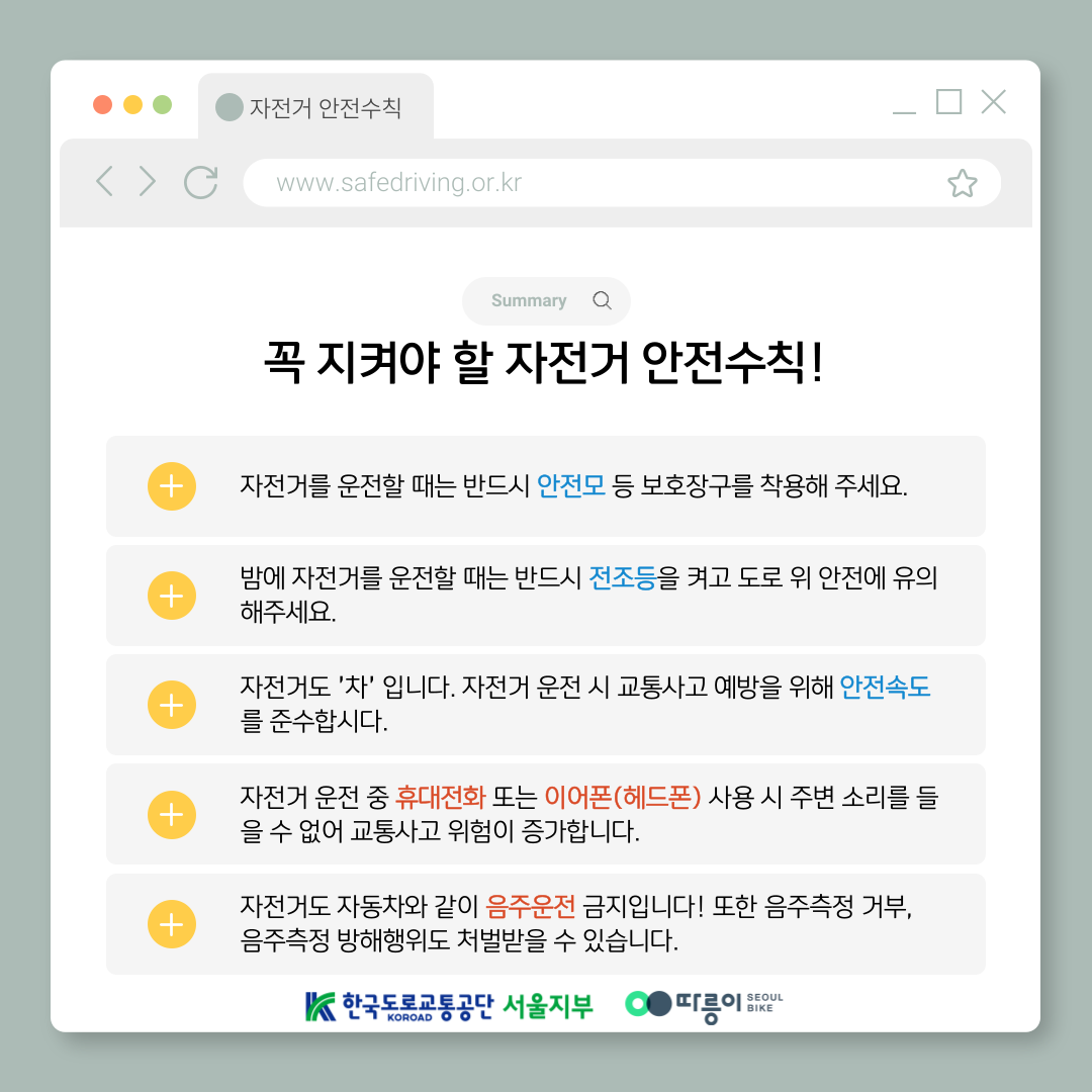 Summary 
꼭 지켜야 할 자전거 안전수칙!
자전거를 운전할 때는 반드시 안전모 등 보호장구를 착용해 주세요.
밤에 자전거를 운전할 때는 반드시 전조등을 켜고 도로 위 안전에 유의해주세요.
자전거도 '차'입니다. 자전거 운전 시 교통사고 예방을 위해 안전속도를 준수합시다.
자전거 운전 중 휴대전화 또는 이어폰(헤드폰) 사용 시 주변 소리를 들을 수 없어 교통사고 위험이 증가합니다.
자전거도 자동차와 같이 음주운전 금지입니다! 또한 음주측정 거부, 음주측정 방해행위도 처벌받을 수 있습니다.
한국도로교통공단 KOROAD 서울지부 따릉이 SEOUL BIKE