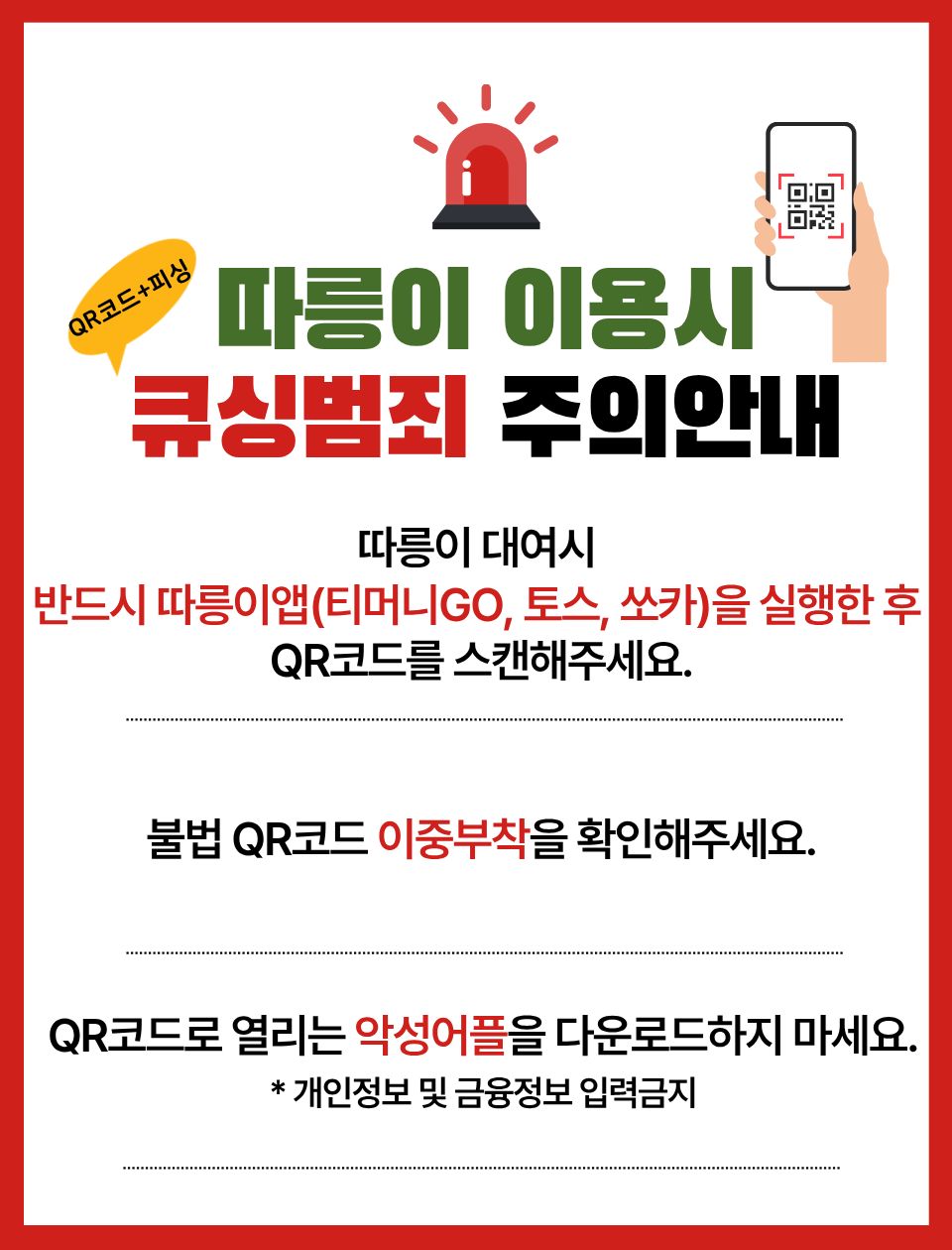 따릉이 이용시 큐싱범죄(QR코드+피싱) 주의안내
따릉이 대여시 반드시 따릉이앱(티머니GO, 토스, 쏘카)을 실행한 후 QR코드를 스캔해주세요.
불법 QR코드 이중부착을 확인해주세요.
QR코드로 열리는 악성어플을 다운로드하지 마세요.
* 개인정보 및 금융정보 입력금지