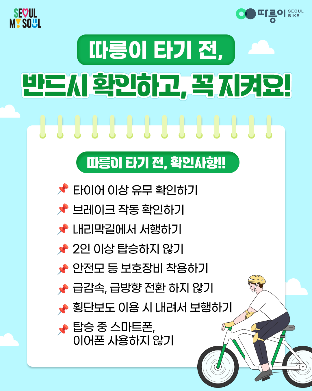 SEOUL MY SOUL
따릉이 SEOUL BIKE
따릉이 타기 전, 반드시 확인하고, 꼭 지켜요!
따릉이 타기 전, 확인사항!!
타이어 이상 유무 확인하기
브레이크 작동 확인하기
내리막길에서 서행하기
2인 이상 탑승하지 않기
안전모 등 보호장비 착용하기
급감속, 급방향 전환 하지 않기
횡단보도 이용 시 내려서 보행하기
탑승 중 스마트폰, 이어폰 사용하지 않기
