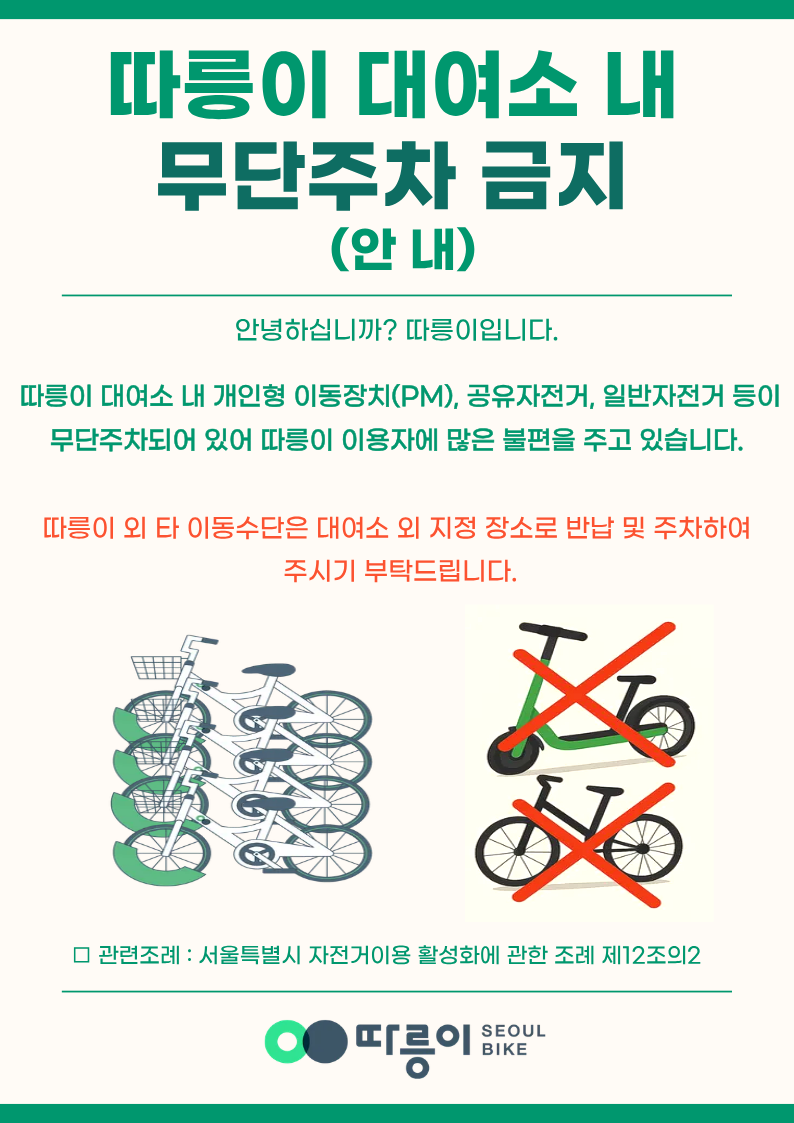 따릉이 대여소 내 무단주차 금지(안내)
안녕하십니까? 따릉이입니다.
따릉이 대여소 내 개인형 이동장치(PM), 공유자전거, 일반자전거 등이 무단주차되어 있어 따릉이 이용자에 많은 불편을 주고 있습니다.
따릉이 외 타 이동수단은 대여소 외 지정 장소로 반납 및 주차하여 주시기 부탁드립니다.
관련조례 : 서울특별시 자전거이용 활성화에 관한 조례 제12조의2
따릉이 SEOULBIKE