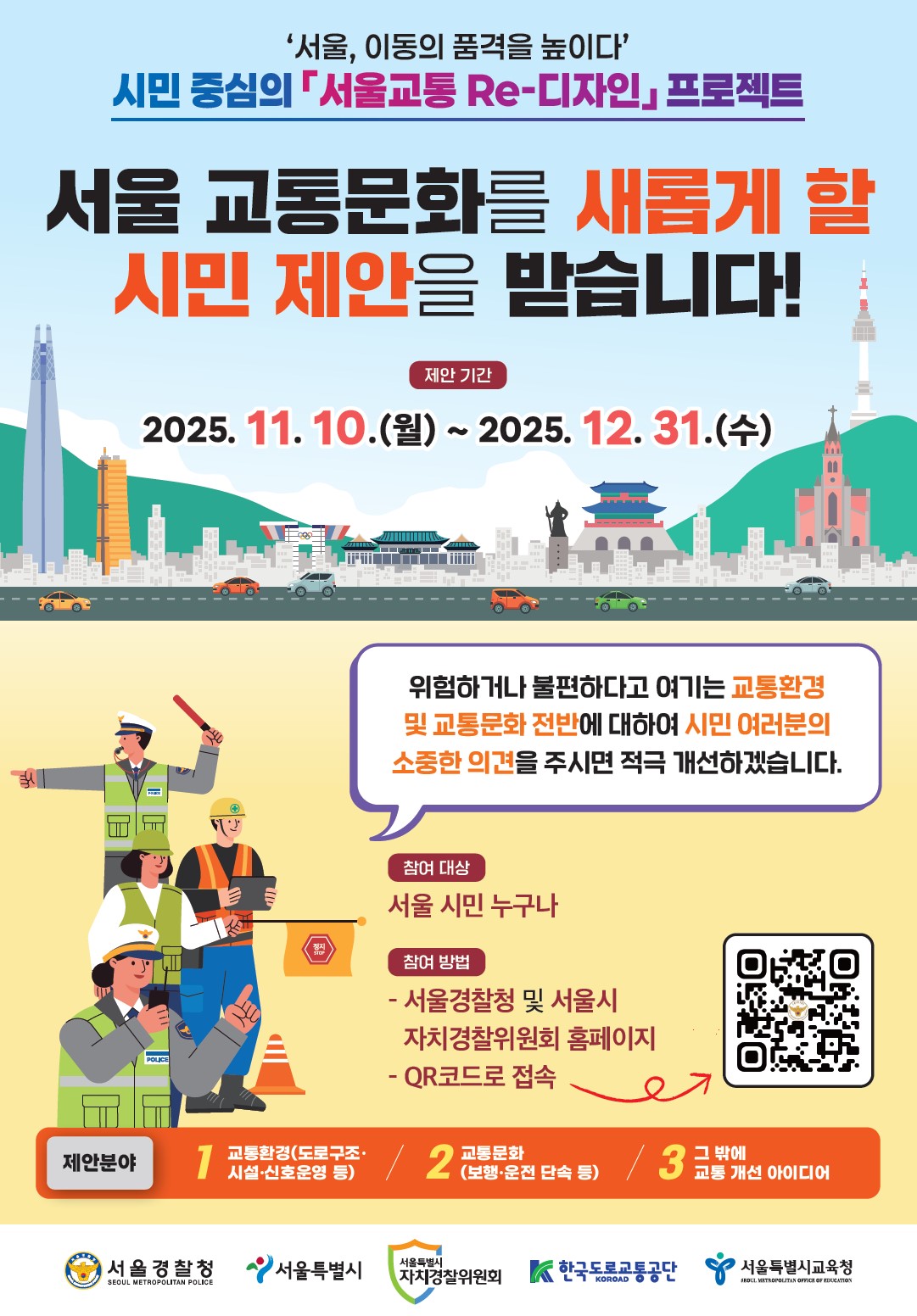 서울, 이동의 품격을 높이다
시민 중심의 서울교통 Re-디자인 프로젝트
서울 교통문화를 새롭게 할 시민 제안을 받습니다!
제안 기간 : 2025. 11. 10.(월) ~ 2025. 12. 31.(수)
위험하거나 불편하다고 여기는 교통환경 및 교통문화 전반에 대하여 시민 여러분의 소중한 의견을 주시면 적극 개선하겠습니다.
참여 대상 : 서울 시민 누구나
참여 방법 :
- 서울경찰청 및 서울시 자치경찰위원회 홈페이지
- QR코드로 접속
제안분야 : 
1. 교통환경(도로구조 시설 신호운영 등)
2. 교통문화(보행 운전단속 등)
3. 그 밖에 교통 개선 아이디어
서울경찰청 SEOUL METROPOLITAN POLICE
서울특별시
서울특별시 자치경찰위원회
한국도로교통공단 KOROAD
서울특별시교육청 SEOUL METROPOLITAN OFFICE OF EDUCATION